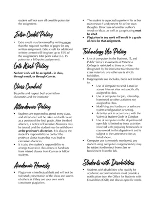 student will not earn all possible points for
the assignment.
Extra Credit Policy
! Extra credit may be earned by writing more
than the required number of pages for any
written assignment. Extra credit for additional
written content will be given up to 15% of
the assignment’s total point value (i.e. 15
points for a 100-point assignment).
Late Work Policy
No late work will be accepted – in class,
through email, or through Canvas.
Class Conduct
Be polite and respect both your fellow
classmates and the instructor.
Attendance Policy
§ Students are expected to attend every class,
and attendance will be taken and will count
as a portion of the final grade. After the third
absence, a notice of Excessive Absences may
be issued, and the student may be withdrawn
at the professor’s discretion. It is always the
student’s responsibility to contact the
professor about issues that may lead to
excessive absences.
§ It is also the student’s responsibility to
arrange to receive class notes or handouts
from missed classes from Canvas or fellow
students.
Academic Honesty
§ Plagiarism is intellectual theft and will not be
tolerated; presentation of the ideas and words
of others as if they are your own work
constitutes plagiarism.
§ The student is expected to perform his or her
own research and present his or her own
thoughts. Direct use of another author’s
words or ideas, as well as paraphrasing must
be cited.
§ Plagiarism in any work will result in a grade
of zero for that assignment.
Technology Use Policy
§ Use of computers in the Business, IT, and
Public Service classrooms at Valencia
College is restricted to those activities
designated by the instructor to enhance the
class materials; any other use is strictly
forbidden.
§ Inappropriate use includes, but is not limited
to:
§ Use of computer to send E-mail or
access Internet sites not specifically
assigned in class.
§ Use of computer for job, internship,
homework or other activities not
assigned in class.
§ Modifying any hardware or software
system configuration or setting.
§ Activities not in accordance with the
Valencia Student Code of Conduct
§ Use of computers in the departmental
open lab is limited to those activities
involved with preparing homework or
coursework in this department and is
subject to the same restriction as
listed above.
§ Computer use is remotely monitored; any
student using computers inappropriately may
be subject to dismissal from class or
banishment from the lab.
Students with Disabilities
§ Students with disabilities who qualify for
academic accommodations must provide a
notification from the Office for Students with
Disabilities (OSD) and discuss specific needs
 