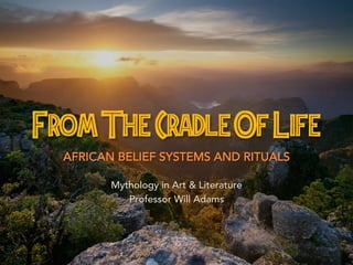 From The Cradle Of Life 
AFRICAN BELIEF SYSTEMS AND RITUALS 
Mythology in Art & Literature 
Professor Will Adams 
 