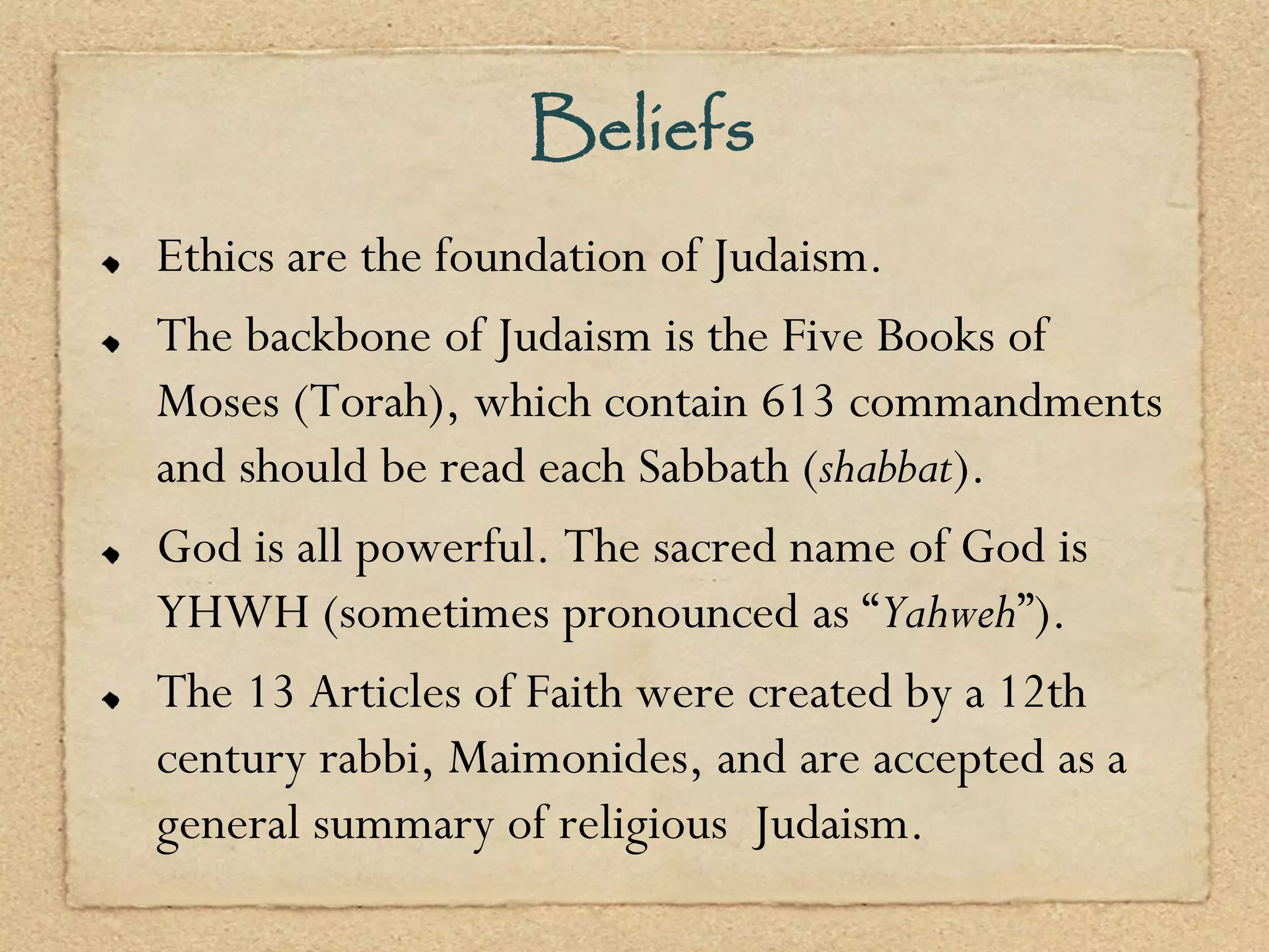 Beliefs
Ethics are the foundation of Judaism.
The backbone of Judaism is the Five Books of
Moses (Torah), which contain 613 commandments
and should be read each Sabbath (shabbat).
God is all powerful. The sacred name of God is
YHWH (sometimes pronounced as “Yahweh”).
The 13 Articles of Faith were created by a 12th
century rabbi, Maimonides, and are accepted as a
general summary of religious Judaism.
 