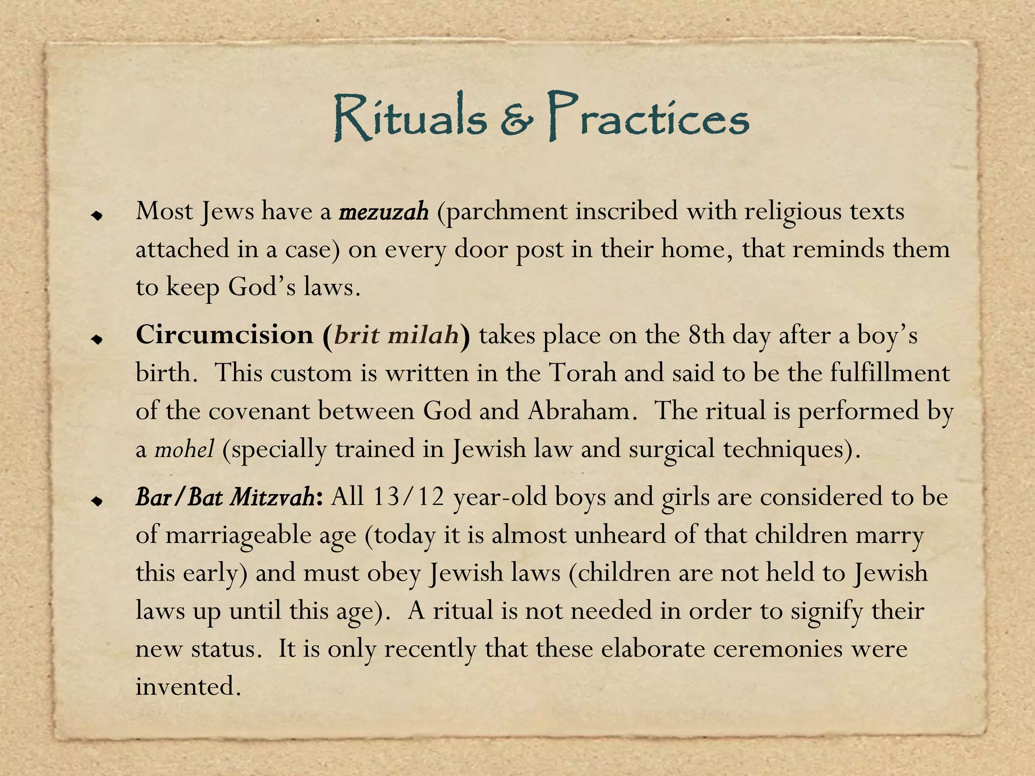 Rituals & Practices
Most Jews have a mezuzah (parchment inscribed with religious texts
attached in a case) on every door post in their home, that reminds them
to keep God’s laws.
Circumcision (brit milah) takes place on the 8th day after a boy’s
birth. This custom is written in the Torah and said to be the fulfillment
of the covenant between God and Abraham. The ritual is performed by
a mohel (specially trained in Jewish law and surgical techniques).
Bar/Bat Mitzvah: All 13/12 year-old boys and girls are considered to be
of marriageable age (today it is almost unheard of that children marry
this early) and must obey Jewish laws (children are not held to Jewish
laws up until this age). A ritual is not needed in order to signify their
new status. It is only recently that these elaborate ceremonies were
invented.
 
