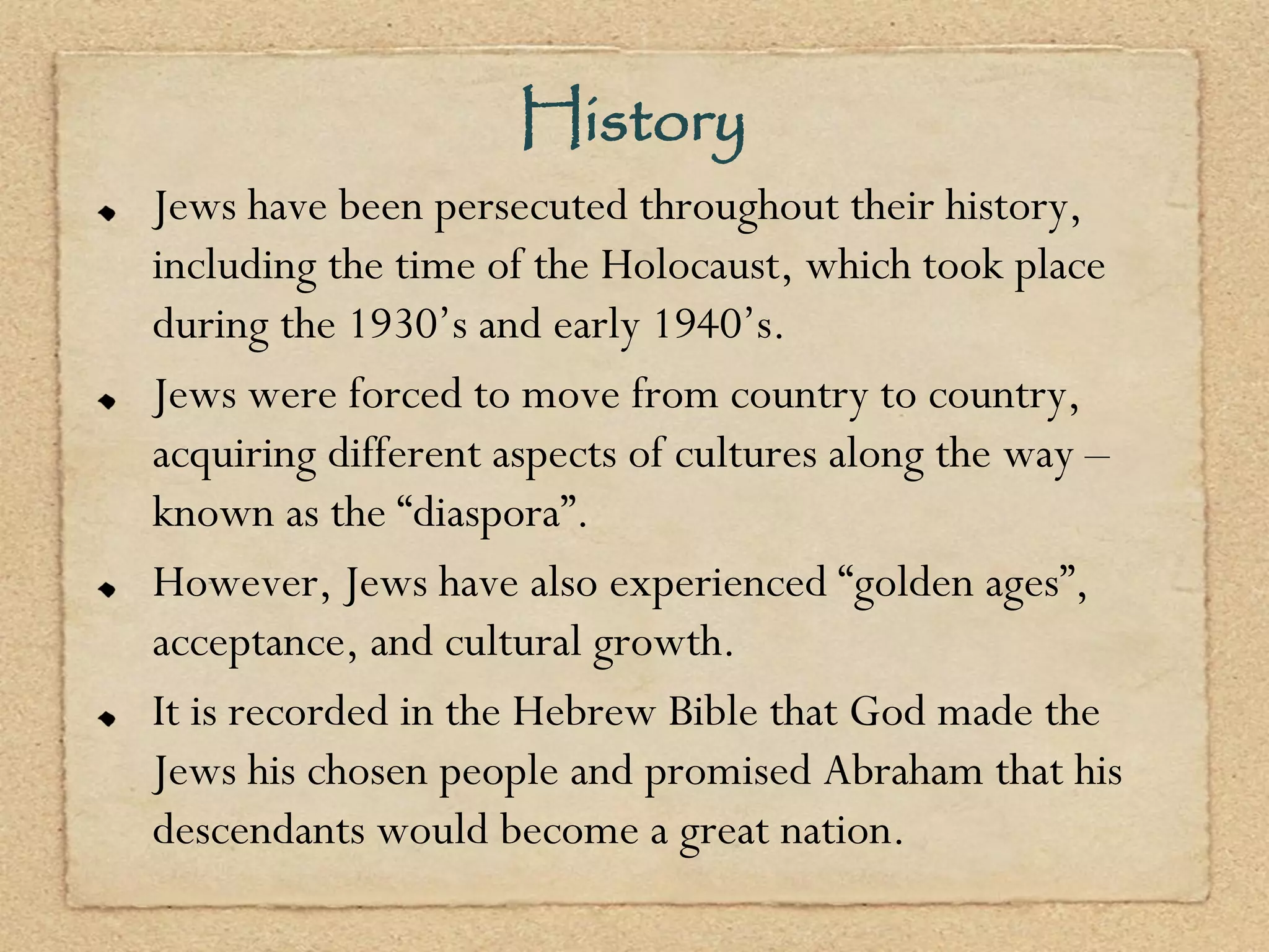 History
Jews have been persecuted throughout their history,
including the time of the Holocaust, which took place
during the 1930’s and early 1940’s.
Jews were forced to move from country to country,
acquiring different aspects of cultures along the way –
known as the “diaspora”.
However, Jews have also experienced “golden ages”,
acceptance, and cultural growth.
It is recorded in the Hebrew Bible that God made the
Jews his chosen people and promised Abraham that his
descendants would become a great nation.
 