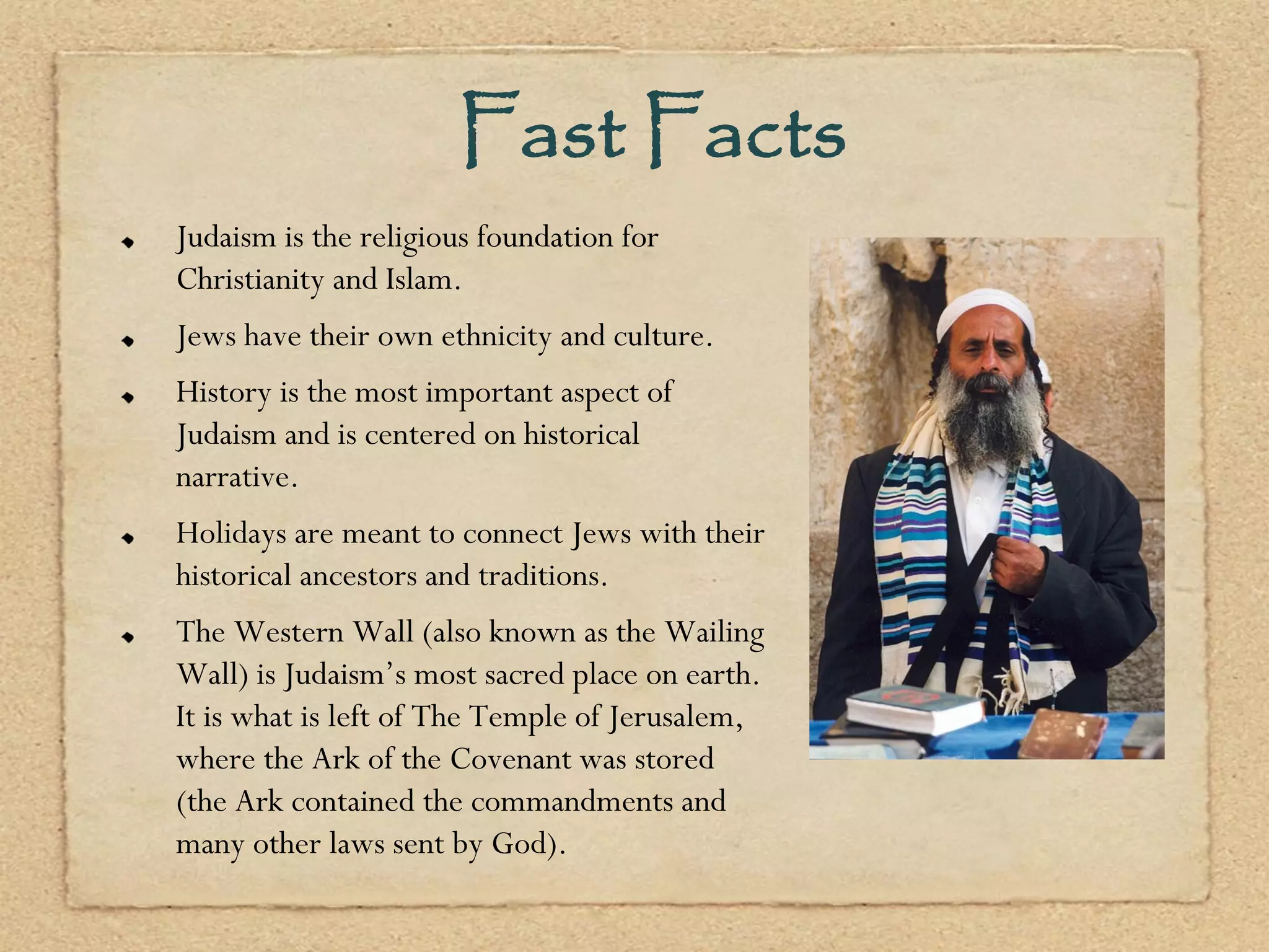 Fast Facts
Judaism is the religious foundation for
Christianity and Islam.
Jews have their own ethnicity and culture.
History is the most important aspect of
Judaism and is centered on historical
narrative.
Holidays are meant to connect Jews with their
historical ancestors and traditions.
The Western Wall (also known as the Wailing
Wall) is Judaism’s most sacred place on earth.
It is what is left of The Temple of Jerusalem,
where the Ark of the Covenant was stored
(the Ark contained the commandments and
many other laws sent by God).
 