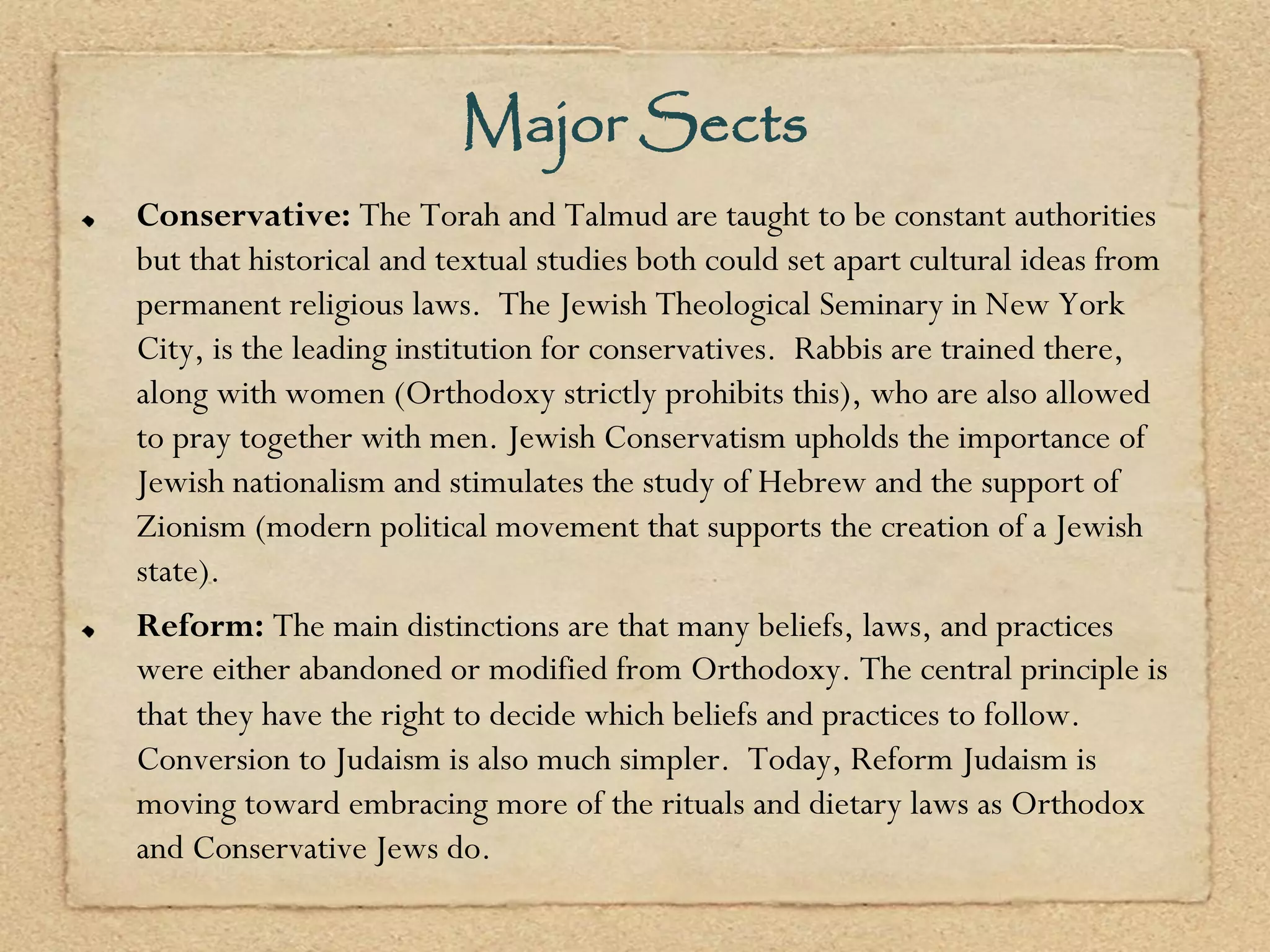 Major Sects
Conservative: The Torah and Talmud are taught to be constant authorities
but that historical and textual studies both could set apart cultural ideas from
permanent religious laws. The Jewish Theological Seminary in New York
City, is the leading institution for conservatives. Rabbis are trained there,
along with women (Orthodoxy strictly prohibits this), who are also allowed
to pray together with men. Jewish Conservatism upholds the importance of
Jewish nationalism and stimulates the study of Hebrew and the support of
Zionism (modern political movement that supports the creation of a Jewish
state).
Reform: The main distinctions are that many beliefs, laws, and practices
were either abandoned or modified from Orthodoxy. The central principle is
that they have the right to decide which beliefs and practices to follow.
Conversion to Judaism is also much simpler. Today, Reform Judaism is
moving toward embracing more of the rituals and dietary laws as Orthodox
and Conservative Jews do.
 