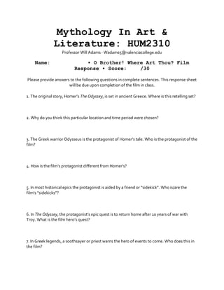 Mythology In Art &
Literature: HUM2310
Professor Will Adams · Wadams5@valenciacollege.edu
Name: • O Brother! Where Art Thou? Film
Response • Score: /30
Please provide answers to the following questions in complete sentences. This response sheet
will be due upon completion of the film in class.
1. The original story, Homer’s The Odyssey, is set in ancient Greece. Where is this retelling set?
2. Why do you think this particular location and time period were chosen?
3. The Greek warrior Odysseus is the protagonist of Homer’s tale. Who is the protagonist of the
film?
4. How is the film’s protagonist different from Homer’s?
5. In most historical epics the protagonist is aided by a friend or “sidekick”. Who is/are the
film’s “sidekicks”?
6. In The Odyssey, the protagonist’s epic quest is to return home after 10 years of war with
Troy. What is the film hero’s quest?
7. In Greek legends, a soothsayer or priest warns the hero of events to come. Who does this in
the film?
 