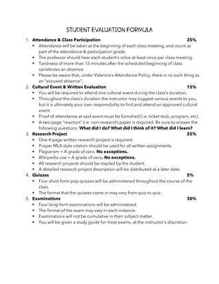 Student Evaluation Formula
1. Attendance & Class Participation 25%
§ Attendance will be taken at the beginning of each class meeting, and count as
part of the attendance & participation grade.
§ The professor should hear each student’s voice at least once per class meeting.
§ Tardiness of more than 15 minutes after the scheduled beginning of class
constitutes an absence.
§ Please be aware that, under Valencia’s Attendance Policy, there is no such thing as
an “excused absence”.
2. Cultural Event & Written Evaluation 15%
§ You will be required to attend one cultural event during the class’s duration.
§ Throughout the class’s duration the instructor may suggest various events to you,
but it is ultimately your own responsibility to find and attend an approved cultural
event.
§ Proof of attendance at said event must be furnished (i.e. ticket stub, program, etc).
§ A two-page “reaction” (i.e. non-research) paper is required. Be sure to answer the
following questions: What did I do? What did I think of it? What did I learn?
3. Research Project 25%
§ One 4-page written research project is required.
§ Proper MLA style citation should be used for all written assignments.
§ Plagiarism = A grade of zero. No exceptions.
§ Wikipedia use = A grade of zero. No exceptions.
§ All research projects should be stapled by the student.
§ A detailed research project description will be distributed at a later date.
4. Quizzes 5%
§ Four short-form pop quizzes will be administered throughout the course of the
class.
§ The format that the quizzes come in may vary from quiz to quiz.
5. Examinations 30%
§ Four long-form examinations will be administered.
§ The format of the exam may vary in each instance.
§ Examinations will not be cumulative in their subject matter.
§ You will be given a study guide for most exams, at the instructor’s discretion.
 