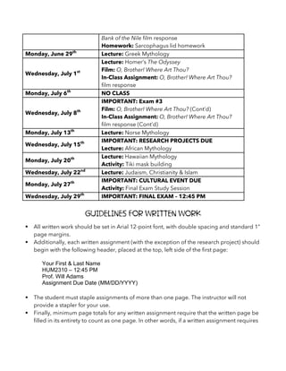 Bank of the Nile film response
Homework: Sarcophagus lid homework
Monday, June 29th
Lecture: Greek Mythology
Wednesday, July 1st
Lecture: Homer’s The Odyssey
Film: O, Brother! Where Art Thou?
In-Class Assignment: O, Brother! Where Art Thou?
film response
Monday, July 6th
NO CLASS
Wednesday, July 8th
IMPORTANT: Exam #3
Film: O, Brother! Where Art Thou? (Cont’d)
In-Class Assignment: O, Brother! Where Art Thou?
film response (Cont’d)
Monday, July 13th
Lecture: Norse Mythology
Wednesday, July 15th IMPORTANT: RESEARCH PROJECTS DUE
Lecture: African Mythology
Monday, July 20th Lecture: Hawaiian Mythology
Activity: Tiki mask building
Wednesday, July 22nd
Lecture: Judaism, Christianity & Islam
Monday, July 27th IMPORTANT: CULTURAL EVENT DUE
Activity: Final Exam Study Session
Wednesday, July 29th
IMPORTANT: FINAL EXAM – 12:45 PM
Guidelines for Written Work
§ All written work should be set in Arial 12-point font, with double spacing and standard 1”
page margins.
§ Additionally, each written assignment (with the exception of the research project) should
begin with the following header, placed at the top, left side of the first page:
Your First & Last Name
HUM2310 – 12:45 PM
Prof. Will Adams
Assignment Due Date (MM/DD/YYYY)
§ The student must staple assignments of more than one page. The instructor will not
provide a stapler for your use.
§ Finally, minimum page totals for any written assignment require that the written page be
filled in its entirety to count as one page. In other words, if a written assignment requires
 