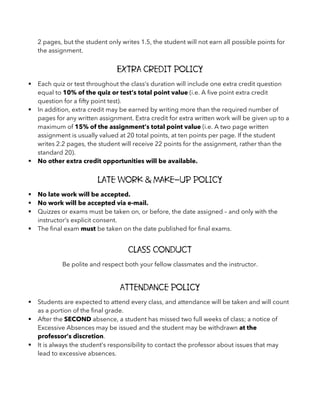 2 pages, but the student only writes 1.5, the student will not earn all possible points for
the assignment.
Extra Credit Policy
§ Each quiz or test throughout the class’s duration will include one extra credit question
equal to 10% of the quiz or test’s total point value (i.e. A five point extra credit
question for a fifty point test).
§ In addition, extra credit may be earned by writing more than the required number of
pages for any written assignment. Extra credit for extra written work will be given up to a
maximum of 15% of the assignment’s total point value (i.e. A two page written
assignment is usually valued at 20 total points, at ten points per page. If the student
writes 2.2 pages, the student will receive 22 points for the assignment, rather than the
standard 20).
§ No other extra credit opportunities will be available.
Late Work & Make-Up Policy
§ No late work will be accepted.
§ No work will be accepted via e-mail.
§ Quizzes or exams must be taken on, or before, the date assigned – and only with the
instructor’s explicit consent.
§ The final exam must be taken on the date published for final exams.
Class Conduct
Be polite and respect both your fellow classmates and the instructor.
Attendance Policy
§ Students are expected to attend every class, and attendance will be taken and will count
as a portion of the final grade.
§ After the SECOND absence, a student has missed two full weeks of class; a notice of
Excessive Absences may be issued and the student may be withdrawn at the
professor’s discretion.
§ It is always the student’s responsibility to contact the professor about issues that may
lead to excessive absences.
 