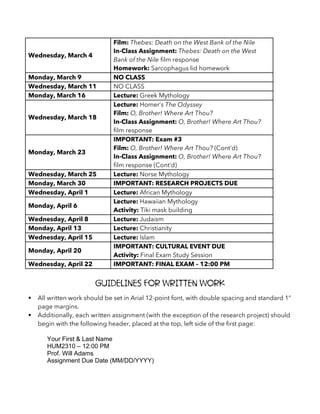 Wednesday, March 4
Film: Thebes: Death on the West Bank of the Nile
In-Class Assignment: Thebes: Death on the West
Bank of the Nile film response
Homework: Sarcophagus lid homework
Monday, March 9 NO CLASS
Wednesday, March 11 NO CLASS
Monday, March 16 Lecture: Greek Mythology
Wednesday, March 18
Lecture: Homer’s The Odyssey
Film: O, Brother! Where Art Thou?
In-Class Assignment: O, Brother! Where Art Thou?
film response
Monday, March 23
IMPORTANT: Exam #3
Film: O, Brother! Where Art Thou? (Cont’d)
In-Class Assignment: O, Brother! Where Art Thou?
film response (Cont’d)
Wednesday, March 25 Lecture: Norse Mythology
Monday, March 30 IMPORTANT: RESEARCH PROJECTS DUE
Wednesday, April 1 Lecture: African Mythology
Monday, April 6
Lecture: Hawaiian Mythology
Activity: Tiki mask building
Wednesday, April 8 Lecture: Judaism
Monday, April 13 Lecture: Christianity
Wednesday, April 15 Lecture: Islam
Monday, April 20
IMPORTANT: CULTURAL EVENT DUE
Activity: Final Exam Study Session
Wednesday, April 22 IMPORTANT: FINAL EXAM – 12:00 PM
Guidelines for Written Work
§ All written work should be set in Arial 12-point font, with double spacing and standard 1”
page margins.
§ Additionally, each written assignment (with the exception of the research project) should
begin with the following header, placed at the top, left side of the first page:
Your First & Last Name
HUM2310 – 12:00 PM
Prof. Will Adams
Assignment Due Date (MM/DD/YYYY)
 