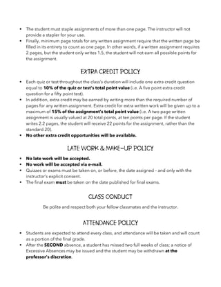 § The student must staple assignments of more than one page. The instructor will not
provide a stapler for your use.
§ Finally, minimum page totals for any written assignment require that the written page be
filled in its entirety to count as one page. In other words, if a written assignment requires
2 pages, but the student only writes 1.5, the student will not earn all possible points for
the assignment.
Extra Credit Policy
§ Each quiz or test throughout the class’s duration will include one extra credit question
equal to 10% of the quiz or test’s total point value (i.e. A five point extra credit
question for a fifty point test).
§ In addition, extra credit may be earned by writing more than the required number of
pages for any written assignment. Extra credit for extra written work will be given up to a
maximum of 15% of the assignment’s total point value (i.e. A two page written
assignment is usually valued at 20 total points, at ten points per page. If the student
writes 2.2 pages, the student will receive 22 points for the assignment, rather than the
standard 20).
§ No other extra credit opportunities will be available.
Late Work & Make-Up Policy
§ No late work will be accepted.
§ No work will be accepted via e-mail.
§ Quizzes or exams must be taken on, or before, the date assigned – and only with the
instructor’s explicit consent.
§ The final exam must be taken on the date published for final exams.
Class Conduct
Be polite and respect both your fellow classmates and the instructor.
Attendance Policy
§ Students are expected to attend every class, and attendance will be taken and will count
as a portion of the final grade.
§ After the SECOND absence, a student has missed two full weeks of class; a notice of
Excessive Absences may be issued and the student may be withdrawn at the
professor’s discretion.
 