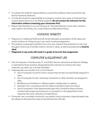 § It is always the student’s responsibility to contact the professor about issues that may
lead to excessive absences.
§ It is also the student’s responsibility to arrange to receive class notes or handouts from
missed classes from his or her fellow students; Do not contact the instructor for this
information without contacting your classmates first!
§ Please note that there is no such thing as an “Excused Absence” (even with a doctor’s
note, death in the family, etc.) under Valencia’s Attendance Policy.
Academic Honesty
§ Plagiarism is intellectual theft and will not be tolerated; presentation of the ideas and
words of others as if they are your own work constitutes plagiarism.
§ The student is expected to perform his or her own research and present his or her own
thoughts. Direct use of another author’s words or ideas, as well as paraphrasing must be
cited.
§ Plagiarism in any work will result in a grade of zero for that assignment.
Computer & Equipment Use
§ Use of computers in the Business, IT, and Public Service classrooms at Valencia College
is restricted to those activities designated by the instructor to enhance the class
materials; any other use is strictly forbidden.
§ Inappropriate use includes, but is not limited to:
§ Use of computer to send E-mail or access Internet sites not specifically assigned in
class.
§ Use of computer for job, internship, homework or other activities not assigned in
class.
§ Modifying any hardware or software system configuration or setting.
§ Activities not in accordance with the Valencia Student Code of Conduct
§ Use of computers in the departmental open lab is limited to those activities
involved with preparing homework or coursework in this department and is
subject to the same restriction as listed above.
§ Computer use is remotely monitored; any student using computers inappropriately may
be subject to dismissal from class or banishment from the lab.
 