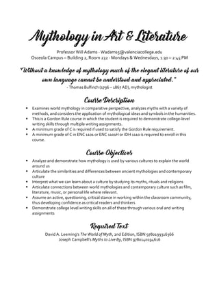 Mythology in Art & Literature
Professor Will Adams · Wadams5@valenciacollege.edu
Osceola Campus – Building 2, Room 232 · Mondays & Wednesdays, 1:30 – 2:45 PM
“Without a knowledge of mythology much of the elegant literature of our
own language cannot be understood and appreciated.”
- Thomas Bulfinch (1796 – 1867 AD), mythologist
Course Description
 Examines world mythology in comparative perspective, analyzes myths with a variety of
methods, and considers the application of mythological ideas and symbols in the humanities.
 This is a Gordon Rule course in which the student is required to demonstrate college-level
writing skills through multiple writing assignments.
 A minimum grade of C is required if used to satisfy the Gordon Rule requirement.
 A minimum grade of C in ENC 1101 or ENC 1101H or IDH 1110 is required to enroll in this
course.
Course Objectives
 Analyze and demonstrate how mythology is used by various cultures to explain the world
around us
 Articulate the similarities and differences between ancient mythologies and contemporary
culture
 Interpret what we can learn about a culture by studying its myths, rituals and religions
 Articulate connections between world mythologies and contemporary culture such as film,
literature, music, or personal life where relevant.
 Assume an active, questioning, critical stance in working within the classroom community,
thus developing confidence as critical readers and thinkers
 Demonstrate college level writing skills on all of these through various oral and writing
assignments
Required Text
David A. Leeming’s The World of Myth, 2nd Edition, ISBN 9780199316366
Joseph Campbell’s Myths to Live By, ISBN 9780140194616
 