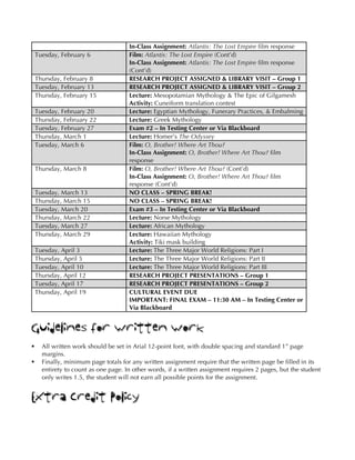 In-Class Assignment: Atlantis: The Lost Empire film response
Tuesday, February 6 Film: Atlantis: The Lost Empire (Cont’d)
In-Class Assignment: Atlantis: The Lost Empire film response
(Cont’d)
Thursday, February 8 RESEARCH PROJECT ASSIGNED & LIBRARY VISIT – Group 1
Tuesday, February 13 RESEARCH PROJECT ASSIGNED & LIBRARY VISIT – Group 2
Thursday, February 15 Lecture: Mesopotamian Mythology & The Epic of Gilgamesh
Activity: Cuneiform translation contest
Tuesday, February 20 Lecture: Egyptian Mythology, Funerary Practices, & Embalming
Thursday, February 22 Lecture: Greek Mythology
Tuesday, February 27 Exam #2 – In Testing Center or Via Blackboard
Thursday, March 1 Lecture: Homer’s The Odyssey
Tuesday, March 6 Film: O, Brother! Where Art Thou?
In-Class Assignment: O, Brother! Where Art Thou? film
response
Thursday, March 8 Film: O, Brother! Where Art Thou? (Cont’d)
In-Class Assignment: O, Brother! Where Art Thou? film
response (Cont’d)
Tuesday, March 13 NO CLASS – SPRING BREAK!
Thursday, March 15 NO CLASS – SPRING BREAK!
Tuesday, March 20 Exam #3 – In Testing Center or Via Blackboard
Thursday, March 22 Lecture: Norse Mythology
Tuesday, March 27 Lecture: African Mythology
Thursday, March 29 Lecture: Hawaiian Mythology
Activity: Tiki mask building
Tuesday, April 3 Lecture: The Three Major World Religions: Part I
Thursday, April 5 Lecture: The Three Major World Religions: Part II
Tuesday, April 10 Lecture: The Three Major World Religions: Part III
Thursday, April 12 RESEARCH PROJECT PRESENTATIONS – Group 1
Tuesday, April 17 RESEARCH PROJECT PRESENTATIONS – Group 2
Thursday, April 19 CULTURAL EVENT DUE
IMPORTANT: FINAL EXAM – 11:30 AM – In Testing Center or
Via Blackboard
Guidelines for Written Work
§ All written work should be set in Arial 12-point font, with double spacing and standard 1” page
margins.
§ Finally, minimum page totals for any written assignment require that the written page be filled in its
entirety to count as one page. In other words, if a written assignment requires 2 pages, but the student
only writes 1.5, the student will not earn all possible points for the assignment.
Extra Credit Policy
 
