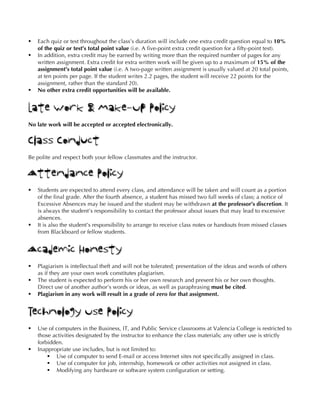 § Each quiz or test throughout the class’s duration will include one extra credit question equal to 10%
of the quiz or test’s total point value (i.e. A five-point extra credit question for a fifty-point test).
§ In addition, extra credit may be earned by writing more than the required number of pages for any
written assignment. Extra credit for extra written work will be given up to a maximum of 15% of the
assignment’s total point value (i.e. A two-page written assignment is usually valued at 20 total points,
at ten points per page. If the student writes 2.2 pages, the student will receive 22 points for the
assignment, rather than the standard 20).
§ No other extra credit opportunities will be available.
Late Work & Make-Up Policy
No late work will be accepted or accepted electronically.
Class Conduct
Be polite and respect both your fellow classmates and the instructor.
Attendance Policy
§ Students are expected to attend every class, and attendance will be taken and will count as a portion
of the final grade. After the fourth absence, a student has missed two full weeks of class; a notice of
Excessive Absences may be issued and the student may be withdrawn at the professor’s discretion. It
is always the student’s responsibility to contact the professor about issues that may lead to excessive
absences.
§ It is also the student’s responsibility to arrange to receive class notes or handouts from missed classes
from Blackboard or fellow students.
Academic Honesty
§ Plagiarism is intellectual theft and will not be tolerated; presentation of the ideas and words of others
as if they are your own work constitutes plagiarism.
§ The student is expected to perform his or her own research and present his or her own thoughts.
Direct use of another author’s words or ideas, as well as paraphrasing must be cited.
§ Plagiarism in any work will result in a grade of zero for that assignment.
Technology Use Policy
§ Use of computers in the Business, IT, and Public Service classrooms at Valencia College is restricted to
those activities designated by the instructor to enhance the class materials; any other use is strictly
forbidden.
§ Inappropriate use includes, but is not limited to:
§ Use of computer to send E-mail or access Internet sites not specifically assigned in class.
§ Use of computer for job, internship, homework or other activities not assigned in class.
§ Modifying any hardware or software system configuration or setting.
 