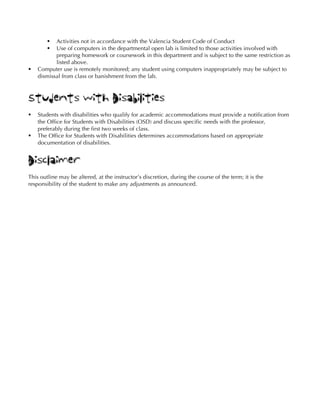 § Activities not in accordance with the Valencia Student Code of Conduct
§ Use of computers in the departmental open lab is limited to those activities involved with
preparing homework or coursework in this department and is subject to the same restriction as
listed above.
§ Computer use is remotely monitored; any student using computers inappropriately may be subject to
dismissal from class or banishment from the lab.
Students with Disabilities
§ Students with disabilities who qualify for academic accommodations must provide a notification from
the Office for Students with Disabilities (OSD) and discuss specific needs with the professor,
preferably during the first two weeks of class.
§ The Office for Students with Disabilities determines accommodations based on appropriate
documentation of disabilities.
Disclaimer
This outline may be altered, at the instructor’s discretion, during the course of the term; it is the
responsibility of the student to make any adjustments as announced.
 