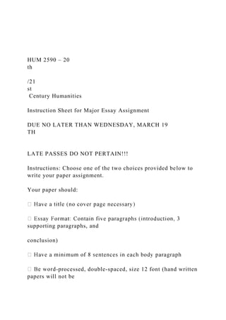 HUM 2590 – 20
th
/21
st
Century Humanities
Instruction Sheet for Major Essay Assignment
DUE NO LATER THAN WEDNESDAY, MARCH 19
TH
LATE PASSES DO NOT PERTAIN!!!
Instructions: Choose one of the two choices provided below to
write your paper assignment.
Your paper should:
supporting paragraphs, and
conclusion)
-processed, double-spaced, size 12 font (hand written
papers will not be
 