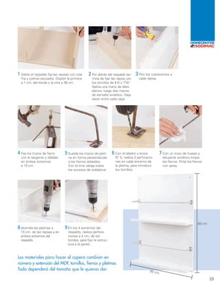 80 cm
60 cm
4 Fija los trozos de fierro
con el sargento y dóblalo
en ambos extremos
a 10 cm.
3 Pon los cubrecantos a
cada repisa.
2 Por detrás del respaldo ter-
mina de fijar las repisa con
los tornillos de # 6 x 15/8".
Aplica una mano de látex
blanco, luego dos manos
de esmalte sintético. Deja
secar entre cada capa.
1 Sobre el respaldo fija las repisas con cola
fría y prensa escuadra. Dispón la primera
a 1 cm. del borde y la otra a 38 cm.
25
5 Suelda los trozos de pleti-
na en forma perpendicular
a los fierros doblados.
Con la lima rebaja todos
los excesos de soldadura.
6 Con el taladro y broca
N° 5, realiza 2 perforacio-
nes en cada extremo de
la pletina, para introducir
los tornillos.
7 Con un trozo de huaipe y
diluyente sintético limpia
los fierros. Pinta los fierros
con spray.
8 Atornilla las pletinas a
15 cm. de las repisas y en
ambos extremos del
respaldo.
9 En los 4 extremos del
respaldo, realiza perfora-
ciones a 2 cm. de los
bordes, para fijar la estruc-
tura a la pared.
Los materiales para hacer el copero cambian en
número y extensión del MDF, tornillos, fierros y pletinas.
Todo dependerá del tamaño que le quieras dar.
24-25 HUM 8/6/07 03:33 Página 25
 