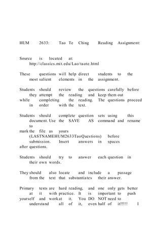 HUM 2633: Tao Te Ching Reading Assignment:
Source is located at:
http://classics.mit.edu/Lao/taote.html
These questions will help direct students to the
most salient elements in the assignment.
Students should review the questions carefully before
they attempt the reading and keep them out
while completing the reading. The questions proceed
in order with the text.
Students should complete question sets using this
document. Use the SAVE AS command and rename
to
mark the file as yours
(LASTNAMEHUM2633TaoQuestions) before
submission. Insert answers in spaces
after questions.
Students should try to answer each question in
their own words.
They should also locate and include a passage
from the text that substantiates their answer.
Primary texts are hard reading, and one only gets better
at it with practice. It is important to push
yourself and work at it. You DO NOT need to
understand all of it, even half of it!!!!! I
 