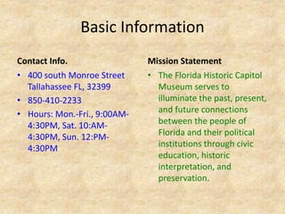 Basic Information
Contact Info.
• 400 south Monroe Street
Tallahassee FL, 32399
• 850-410-2233
• Hours: Mon.-Fri., 9:00AM-
4:30PM, Sat. 10:AM-
4:30PM, Sun. 12:PM-
4:30PM
Mission Statement
• The Florida Historic Capitol
Museum serves to
illuminate the past, present,
and future connections
between the people of
Florida and their political
institutions through civic
education, historic
interpretation, and
preservation.
 