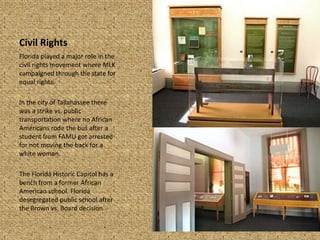 Civil Rights
Florida played a major role in the
civil rights movement where MLK
campaigned through the state for
equal rights.
In the city of Tallahassee there
was a strike vs. public
transportation where no African
Americans rode the bus after a
student from FAMU got arrested
for not moving the back for a
white woman.
The Florida Historic Capitol has a
bench from a former African
American school. Florida
desegregated public school after
the Brown vs. Board decision.
 