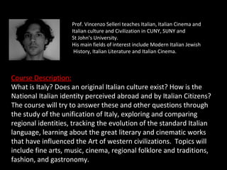 Prof. Vincenzo Selleri teaches Italian, Italian Cinema and
                    Italian culture and Civilization in CUNY, SUNY and
                    St John’s University.
                    His main fields of interest include Modern Italian Jewish
                     History, Italian Literature and Italian Cinema.



Course Description:
What is Italy? Does an original Italian culture exist? How is the
National Italian identity perceived abroad and by Italian Citizens?
The course will try to answer these and other questions through
the study of the unification of Italy, exploring and comparing
regional identities, tracking the evolution of the standard Italian
language, learning about the great literary and cinematic works
that have influenced the Art of western civilizations. Topics will
include fine arts, music, cinema, regional folklore and traditions,
fashion, and gastronomy.
 