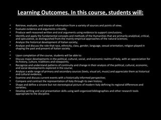 Learning Outcomes. In this course, students will:
•   Retrieve, evaluate, and interpret information from a variety of sources and points of view;
•   Evaluate evidence and arguments critically;
•   Produce well-reasoned written and oral arguments using evidence to support conclusions;
•   Identify and apply the fundamental concepts and methods of the Humanities that are primarily analytical, critical,
    and speculative, as distinguished from the mainly empirical approaches of the natural sciences;
•   Analyze the historical development of Italian society;
•   Analyze and discuss the role that race, ethnicity, class, gender, language, sexual orientation, religion played in
    shaping the past and present of Italian society.
•
•   Upon completion of the course, students will be able to:
•   Discuss major developments in the political, cultural, social, and economic realms of Italy, with an appreciation for
    its history, culture, traditions and viewpoints;
•   Recognize and understand patterns of continuity and change in their analysis of the political, cultural, economic,
    and social developments explored in the course;
•   Analyze a wide range of primary and secondary sources (texts, visual art, music) and appreciate them as historical
    and cultural evidence;
•   Examine and discuss current events with a historically informed perspective;
•   Compare and contrast the representation of Italy through its own history;
•   Shape and define a sincere but not stereotypical picture of modern Italy defining its regional differences and
    varieties;
•   Develop writing and oral presentation skills using well-organized bibliographies and other research tools
    appropriate to the discipline.
 