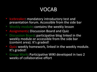 VOCAB
• Icebreaker: mandatory introductory test and
  presentation forum. Accessible from the side bar
• Weekly module: contains the weekly lesson
• Assignments: Discussion Board and Quiz
• Discussion Board: participative blog linked in the
  weekly module or accessible from the side bar
  (content area). It’s graded!
• Quiz: weekly homework, linked in the weekly module.
  It’s graded!
• Group Work: Participative WIKI developed in two 2
  weeks of collaborative effort
 