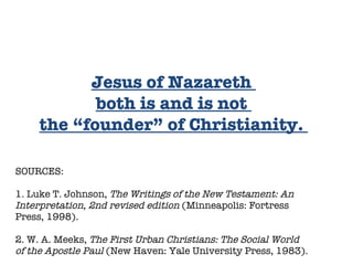 SOURCES:  1. Luke T. Johnson,  The Writings of the New Testament: An Interpretation, 2nd revised edition  (Minneapolis: Fortress Press, 1998). 2. W. A. Meeks,  The First Urban Christians: The Social World of the Apostle Paul  (New Haven: Yale University Press, 1983).  Jesus of Nazareth  both is and is not  the “founder” of Christianity.  