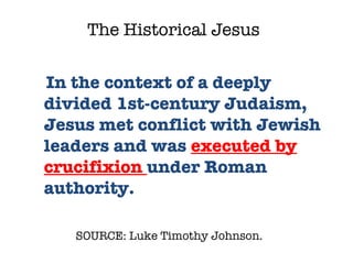 SOURCE: Luke Timothy Johnson.  In the context of a deeply divided 1st-century Judaism, Jesus met conflict with Jewish leaders and was  executed by crucifixion  under Roman authority.  The Historical Jesus 