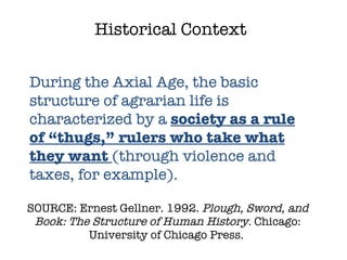 SOURCE: Ernest Gellner. 1992.  Plough, Sword, and Book: The Structure of Human History.  Chicago: University of Chicago Press.  Historical Context During the Axial Age, the basic structure of agrarian life is characterized by a  society as a rule of “thugs,” rulers who take what they want  (through violence and taxes, for example). 