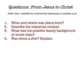 Questions:  From Jesus to Christ When and where was Jesus born? Describe the historical context. What was his possible family background or social class? Was Jesus a Jew? Explain. FIRST HALF: ANSWER IN YOUR NOTES INDIVIDUALLY DURING CLIP. 