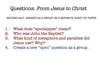 Questions:  From Jesus to Christ What does “apocalypse” mean? Who was John the Baptist? What kind of metaphors and parables did Jesus use? Why? Create a new “open” question as a group. SECOND HALF: ANSWER AS A GROUP ON A SEPARATE SHEET OF PAPER. 