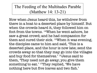 Now when Jesus heard this, he withdrew from there in a boat to a deserted place by himself. But when the crowds heard it, they followed him on foot from the towns.  14 When he went ashore, he saw a great crowd; and he had compassion for them and cured their sick.  15 When it was evening, the disciples came to him and said, ‘This is a deserted place, and the hour is now late; send the crowds away so that they may go into the villages and buy food for themselves.’  16 Jesus said to them, ‘They need not go away; you give them something to eat.’  17 They replied, ‘We have nothing here but five loaves and two fish.’  The Feeding of the Multitudes Parable (Matthew 14: 13-21) 
