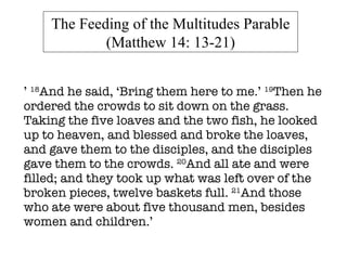 ’  18 And he said, ‘Bring them here to me.’  19 Then he ordered the crowds to sit down on the grass. Taking the five loaves and the two fish, he looked up to heaven, and blessed and broke the loaves, and gave them to the disciples, and the disciples gave them to the crowds.  20 And all ate and were filled; and they took up what was left over of the broken pieces, twelve baskets full.  21 And those who ate were about five thousand men, besides women and children.’ The Feeding of the Multitudes Parable (Matthew 14: 13-21) 