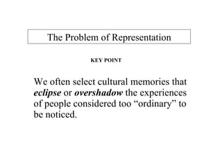 We often select cultural memories that  eclipse  or   overshadow   the experiences of people considered too “ordinary” to be noticed.  The Problem of Representation KEY POINT 