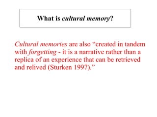 What is  cultural memory ? Cultural memories  are also “created in tandem with  forgetting  - it is a narrative rather than a replica of an experience that can be retrieved and relived (Sturken 1997).” 