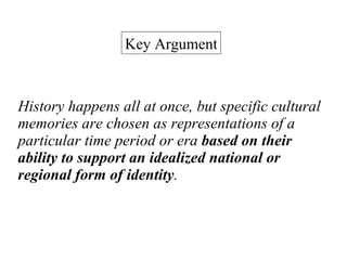 History happens all at once, but specific cultural memories are chosen as representations of a particular time period or era  based on their ability to support an idealized national or regional form of identity .  Key Argument 