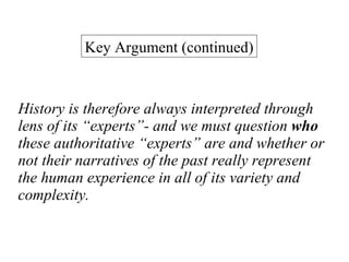 History is therefore always interpreted through lens of its “experts”- and we must question  who  these authoritative “experts” are and whether or not their narratives of the past really represent the human experience in all of its variety and complexity. Key Argument (continued) 