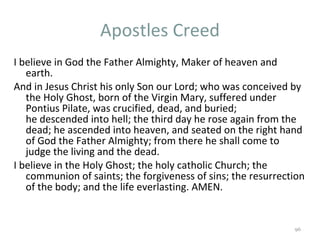 Apostles Creed I believe in God the Father Almighty, Maker of heaven and earth.  And in Jesus Christ his only Son our Lord; who was conceived by the Holy Ghost, born of the Virgin Mary, suffered under Pontius Pilate, was crucified, dead, and buried; he descended into hell; the third day he rose again from the dead; he ascended into heaven, and seated on the right hand of God the Father Almighty; from there he shall come to judge the living and the dead.  I believe in the Holy Ghost; the holy catholic Church; the communion of saints; the forgiveness of sins; the resurrection of the body; and the life everlasting. AMEN. 