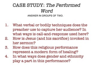 CASE STUDY:  The Performed Word What verbal or bodily techniques does the preacher use to capture her audience? In what ways is call-and-response used here? How is Jesus (and his sacrifice) invoked in her sermon?  How does this religious performance represent a modern form of healing? In what ways does gender and ethnicity play a part in this performance? ANSWER IN GROUPS OF TWO. 