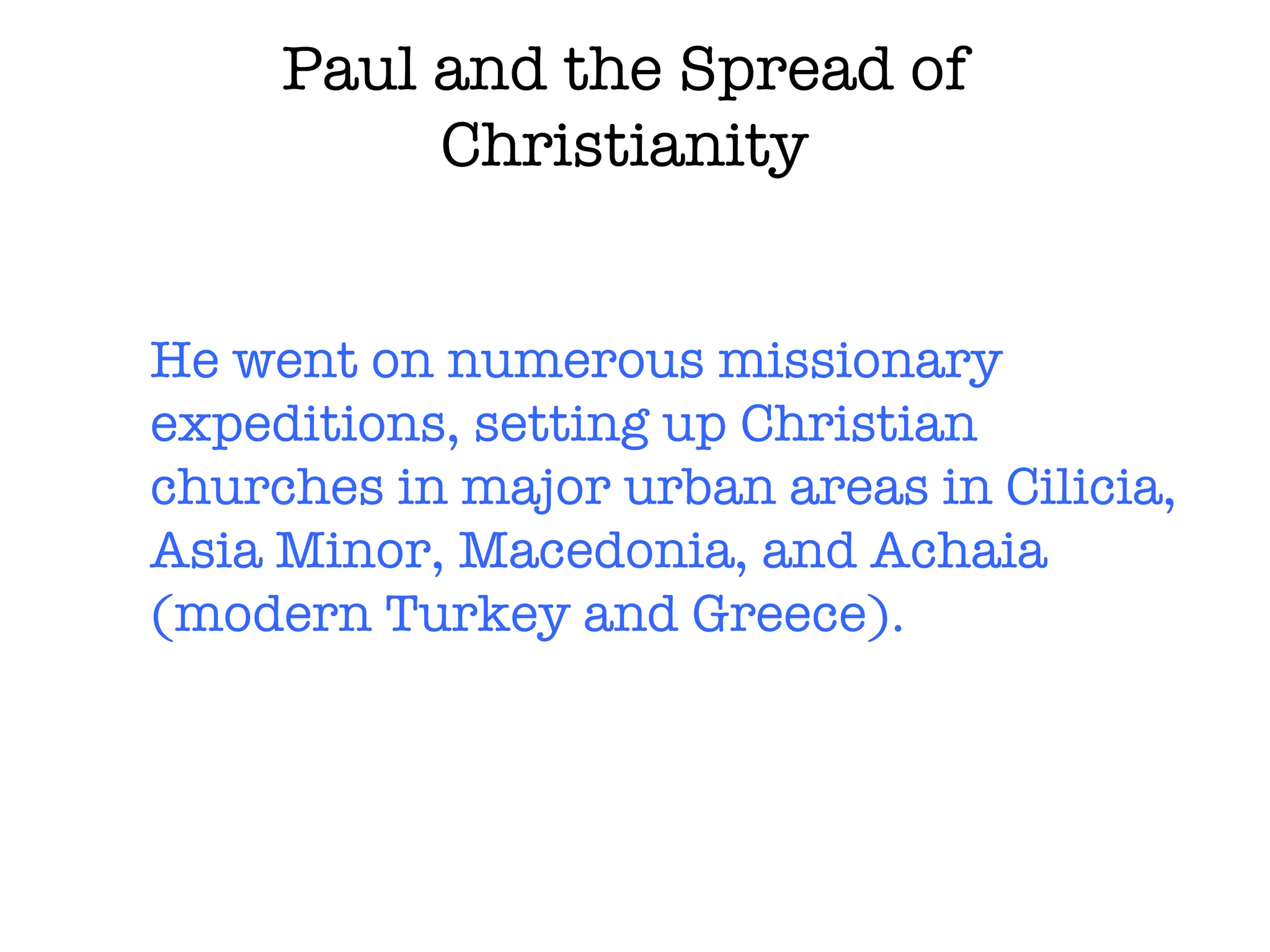 Paul and the Spread of Christianity He went on numerous missionary expeditions, setting up Christian churches in major urban areas in Cilicia, Asia Minor, Macedonia, and Achaia (modern Turkey and Greece). 