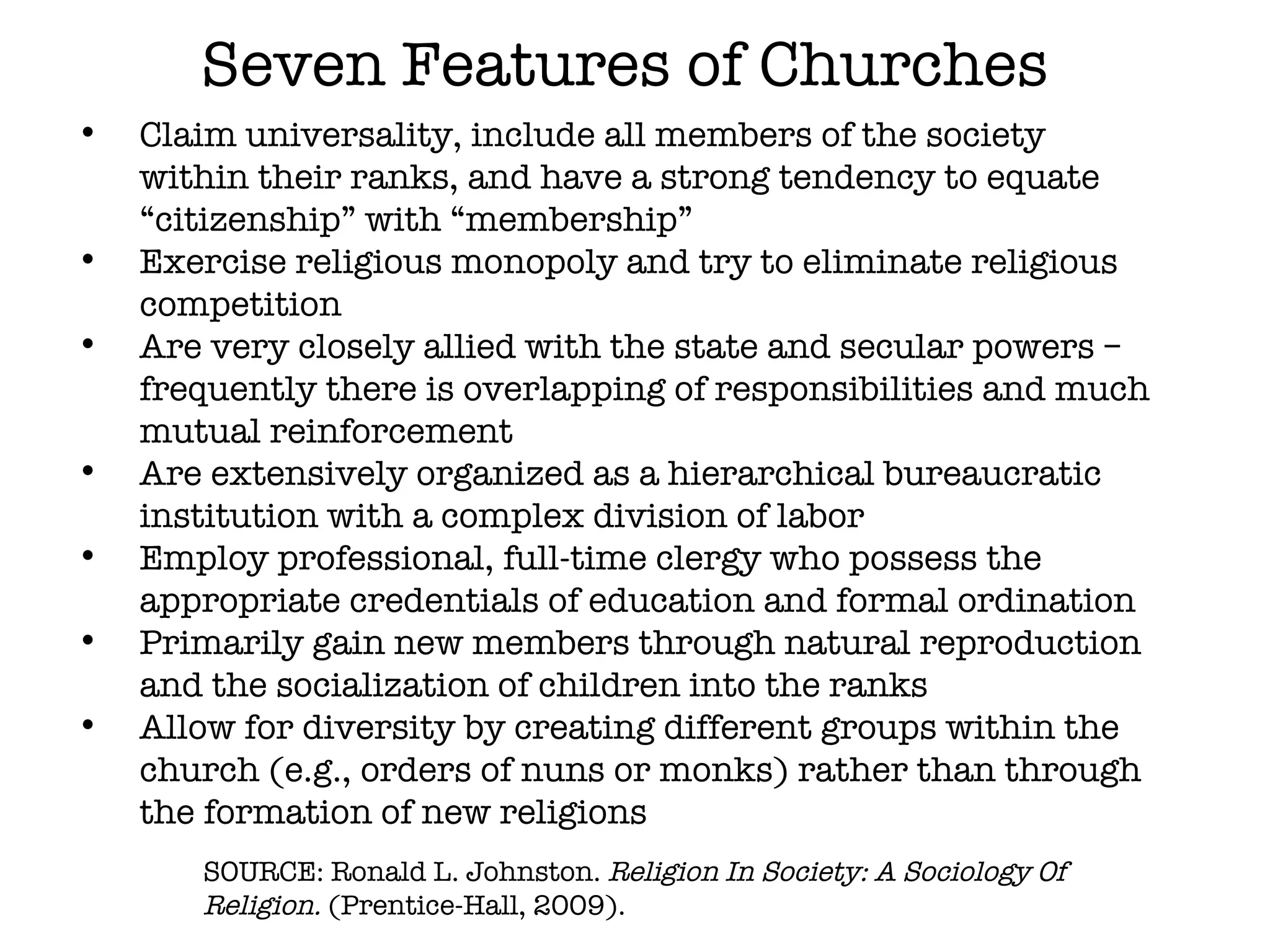 Seven Features of Churches Claim universality, include all members of the society within their ranks, and have a strong tendency to equate “citizenship” with “membership” Exercise religious monopoly and try to eliminate religious competition Are very closely allied with the state and secular powers –frequently there is overlapping of responsibilities and much mutual reinforcement Are extensively organized as a hierarchical bureaucratic institution with a complex division of labor Employ professional, full-time clergy who possess the appropriate credentials of education and formal ordination Primarily gain new members through natural reproduction and the socialization of children into the ranks Allow for diversity by creating different groups within the church (e.g., orders of nuns or monks) rather than through the formation of new religions SOURCE: Ronald L. Johnston.  Religion In Society: A Sociology Of Religion.  (Prentice-Hall, 2009). 