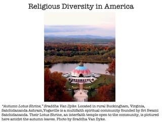 Religious Diversity in America “ Autumn Lotus Shrine,” Sraddha Van Dyke.  Located in rural Buckingham, Virginia, Satchidananda Ashram,Yogaville is a multifaith spiritual community founded by Sri Swami Satchidananda. Their Lotus Shrine, an interfaith temple open to the community, is pictured here amidst the autumn leaves. Photo by Sraddha Van Dyke. 