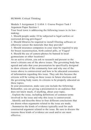 HUM440: Critical Thinking
Module 3 Assignment 2: LASA 1: Course Project Task I
Argument Paper Section 1
Your local town is addressing the following issues in its law-
making:
1. Should people under 18 be subjected to legal curfews or
restricted driving privileges?
2. Should libraries be required to install filtering software or
otherwise censor the materials that they provide?
3. Should insurance companies in your state be required to pay
for breast reconstruction, birth control pills, or Viagra?
4. Should the use of camera phones be banned in local
gymnasiums or other locations?
As an active citizen, you ask to research and present to the
town's citizens one of the above issues. The governing body has
agreed and asks that your presentation be specifically designed
to show citizens of the community how and why one of the
issues above is controversial and how to be educated consumers
of information regarding this issue. They ask this because the
citizens will be voting on these issues in future elections and
the governing body wants its citizens to be properly educated on
these topics.
In your presentation, make sure you include the following:
Remember, you are giving a presentation to an audience that
does not know much, if anything, about your topic.
. Explain the issue, including definitions of common terms
involved in the issue and why this issue is controversial.
. Identify and describe three to four different conclusions that
are drawn when arguments related to the issue are made.
. Summarize the kinds of evidence typically used for each
constructed argument related to the issue. Be sure to discuss the
reasons these kinds of evidence are used and/or are most
effective.
 