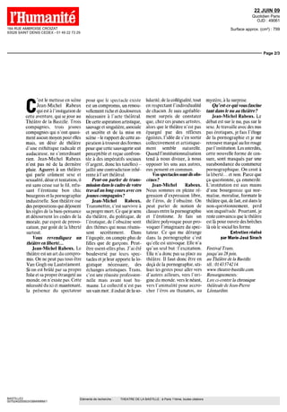 164 RUE AMBROISE CROIZAT 
93528 SAINT DENIS CEDEX - 01 49 22 73 29 
22 JUIN 09 
Quotidien Paris 
OJD : 49061 
Surface approx. (cm²) : 799 
Page 2/3 
C'est le metteur en scène 
Jean-Michel Rabeux 
qui est à l'instigation de 
cette aventure, qui se joue au 
Théâtre de la Bastille Trois 
compagnies, trois jeunes 
compagnies qui n'ont quasi-ment 
aucun moyen pour elles 
maîs, un désir de théâtre 
d'une esthétique radicale et 
audacieuse, ne s'interdisant 
rien Jean-Michel Rabeux 
n'est pas né de la dernière 
pluie Aguerri à un théâtre 
qui parle crûment sexe et 
sexualité, désir et tentation, il 
est sans cesse sur le fil, refu-sant 
l'érotisme bon chic 
bourgeois et la pornographie 
industrielle Son théâtre ose 
des propositions qui déjouent 
les règles de la bien-pensance 
et détournent les codes de la 
morale, par esprit de provo-cation, 
par goût de la liberté 
BASTILLE2 
0075240200503/GBM/MBM/1 
Eléments de recherche : THEATRE DE LA BASTILLE : à Paris 11ème, toutes citations 
surtout 
Vous revendiquez un 
théâtre en liberté... 
Jean-Michel Rabeux. Le 
théâtre est un art du compro-mis 
On ne peut pas tous être 
Van Gogh ou Lautréamont 
Si on est brûlé par sa propre 
folie et sa propre étrangeté au 
monde, on n'existe pas Cette 
nécessité du ici ct maintenant, 
la présence du spectateur 
pour que Ic spectacle existe 
est un compromis, un renou-vellement 
riche et douloureux 
nécessaire à l'acte théâtral 
De cette aspiration artistique, 
sauvage et singulière, asociale 
et secrète et de la mise en 
scène - le rapport de cette as-piration 
à trouver des formes 
pour que cette sauvagerie soit 
perceptible et reçue confron-tée 
à des impératifs sociaux 
(l'argent, donc les tutelles) - 
jaillit une contradiction inhé-rente 
à l'art théâtral 
Peut-on parler de trans-mission 
dans le cadre de votre 
travail au long cours avec ces 
jeunes compagnies ? 
Jean-Michel Rabeux. 
Transmettre, c'est survivre à 
sa propre mort Ce que je sens 
du théâtre, du politique, de 
l'erotique, de l'obscène sont 
des thèmes qui nous réunis-sent 
secrètement Dans 
l'équipée, on compte plus de 
filles que de garçons Peut-être 
osent-elles plus J'ai été 
bouleversé par leurs spec-tacles 
et je leur apporte la lo-gistique 
nécessaire, des 
échanges artistiques Trans, 
c'est une réussite profession-nelle 
maîs avant tout hu-maine 
Le collectif n'est pas 
un vain mot il induit de la so-lidarité, 
de la collégialité, tout 
en respectant l'individualité 
de chacun Je suis agréable-ment 
surpris de constater 
que, chez ces jeunes artistes, 
alors que le théâtre n'est pas 
épargne par des réflexes 
égoïstes, l'idée de s'en sortir 
collectivement et artistique-ment 
semble naturelle 
Quand l'institutionnalisation 
tend à nous diviser, à nous 
opposer les uns aux autres, 
eux pensent en commun 
Vos spectacles sont-ils obs-cènes? 
Jean-Michel Rabeux. 
Nous sommes en pleine ré-gression 
d'expression libre, 
de l'éros, de l'obscène On 
peut parler de notion de 
classes entre la pornographie 
et l'érotisme Je fais un 
théâtre polyvoque pour pro-voquer 
l'imaginaire du spec-tateur 
Ce qui me dérange 
dans la pornographie c'est 
qu'elle est umvoque Elle n'a 
qu'un seul but l'excitation 
Elle n'a donc pas sa place au 
théâtre II faut donc être en 
deçà de la pornographie, uti-liser 
les gestes pour aller vers 
d'autres ailleurs, vers l'ori-gine 
du monde, vers le néant, 
vers l'animalité pour accro-cher 
l'éros au thanatos, au 
mystère, à la surprise 
Qu 'est-ce qui vous fascine 
tant dans le nu au théâtre ? 
Jean-Michel Rabeux. Le 
débat est sur le nu, pas sur le 
sexe Je travaille avec des nus 
pas erotiques, je fais l'éloge 
de la pornographie et je me 
retrouve marqué au fer rouge 
par l'institution Les interdits, 
cette nouvelle forme de cen-sure, 
sont masques par une 
surabondance du commerce 
pornographique On croît à 
la liberté et non Parce que 
ça questionne, ça emmerde 
L'institution est aux mains 
d'une bourgeoisie qui nor-malise, 
moralise, formate le 
théâtre qui, de fait, est dans le 
non-questionnement, perd 
son inquiétude Pourtant, je 
reste convaincu que le théâtre 
est là pour ouvrir des brèches 
là où le social les ferme 
Entretien réalisé 
par Marie-José Sirach 
Festival Trans, 
jusqu 'au 28 juin, 
au Théâtre de la Bastille 
tél 0143574214 
www théâtre-bastille com 
Renseignements 
Lire ci-contre la chronique 
théâtrale de Jean-Pierre 
Léonardmi 
 