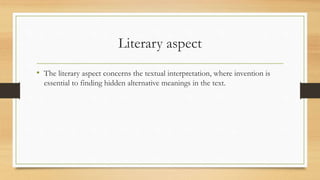 Literary aspect
• The literary aspect concerns the textual interpretation, where invention is
essential to finding hidden alternative meanings in the text.
 
