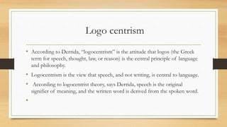 Logo centrism
• According to Derrida, “logocentrism” is the attitude that logos (the Greek
term for speech, thought, law, or reason) is the central principle of language
and philosophy.
• Logocentrism is the view that speech, and not writing, is central to language.
• According to logocentrist theory, says Derrida, speech is the original
signifier of meaning, and the written word is derived from the spoken word.
•
 