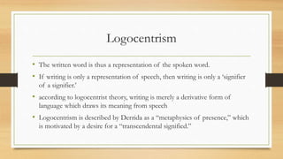 Logocentrism
• The written word is thus a representation of the spoken word.
• If writing is only a representation of speech, then writing is only a ‘signifier
of a signifier.’
• according to logocentrist theory, writing is merely a derivative form of
language which draws its meaning from speech
• Logocentrism is described by Derrida as a “metaphysics of presence,” which
is motivated by a desire for a “transcendental signified.”
 