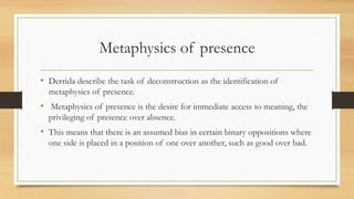 Metaphysics of presence
• Derrida describe the task of deconstruction as the identification of
metaphysics of presence.
• Metaphysics of presence is the desire for immediate access to meaning, the
privileging of presence over absence.
• This means that there is an assumed bias in certain binary oppositions where
one side is placed in a position of one over another, such as good over bad.
 