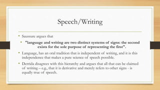 Speech/Writing
• Saussure argues that
• "language and writing are two distinct systems of signs: the second
exists for the sole purpose of representing the first".
• Language, has an oral tradition that is independent of writing, and it is this
independence that makes a pure science of speech possible.
• Derrida disagrees with this hierarchy and argues that all that can be claimed
of writing – e.g., that it is derivative and merely refers to other signs - is
equally true of speech.
 