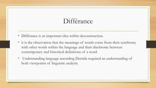 Différance
• Différance is an important idea within deconstruction.
• it is the observation that the meanings of words come from their synchrony
with other words within the language and their diachronic between
contemporary and historical definitions of a word.
• Understanding language according Derrida required an understanding of
both viewpoints of linguistic analysis.
 